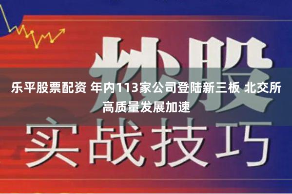 乐平股票配资 年内113家公司登陆新三板 北交所高质量发展加速