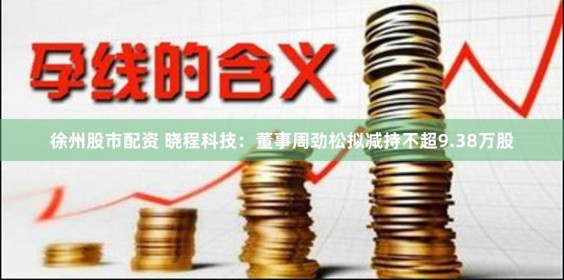 徐州股市配资 晓程科技：董事周劲松拟减持不超9.38万股