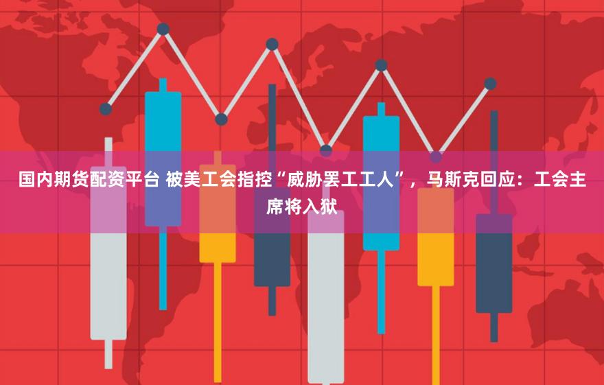 国内期货配资平台 被美工会指控“威胁罢工工人”，马斯克回应：工会主席将入狱