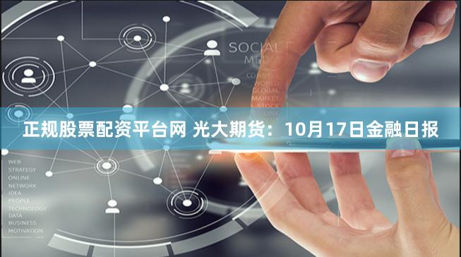 正规股票配资平台网 光大期货：10月17日金融日报