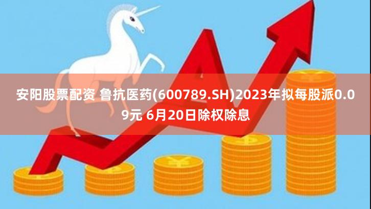 安阳股票配资 鲁抗医药(600789.SH)2023年拟每股派0.09元 6月20日除权除息