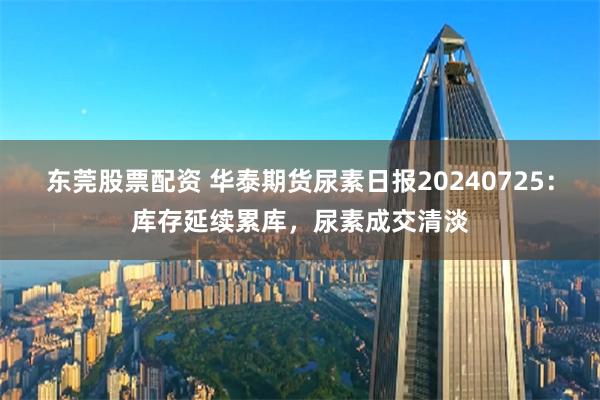 东莞股票配资 华泰期货尿素日报20240725：库存延续累库，尿素成交清淡