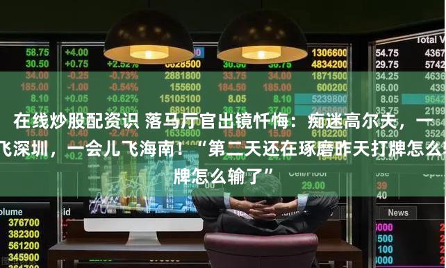在线炒股配资识 落马厅官出镜忏悔：痴迷高尔夫，一会儿飞深圳，一会儿飞海南！“第二天还在琢磨昨天打牌怎么输了”