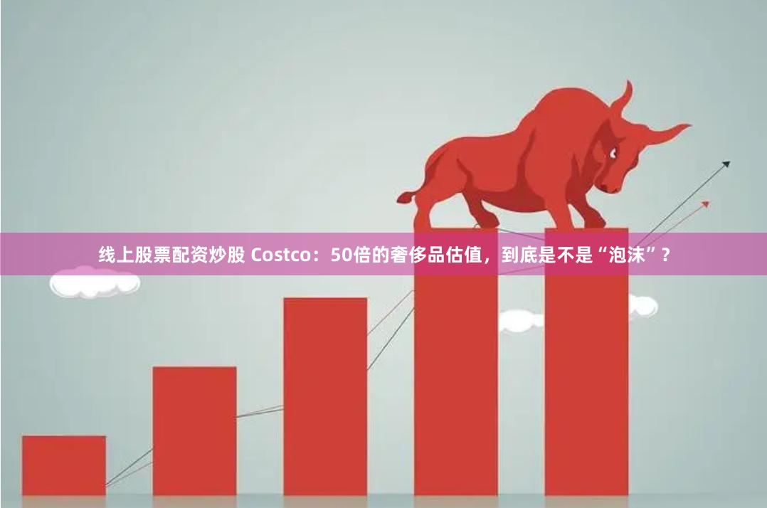 线上股票配资炒股 Costco：50倍的奢侈品估值，到底是不是“泡沫”？