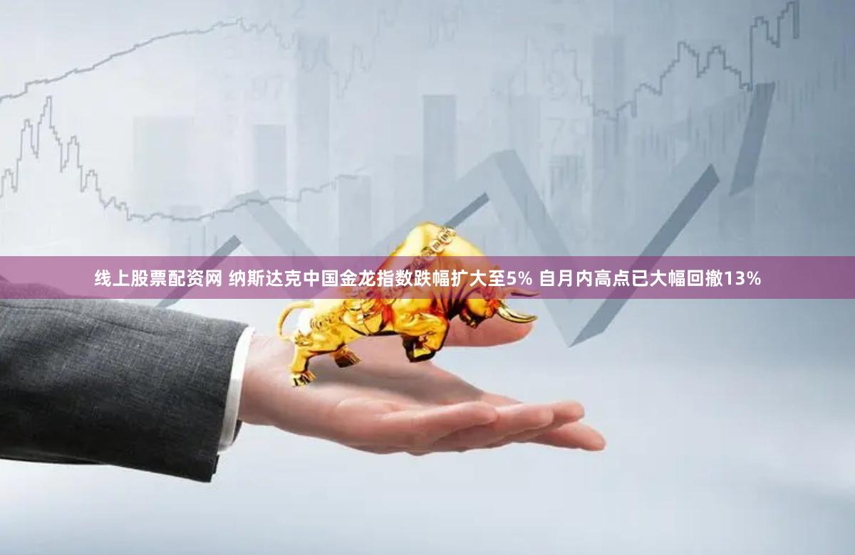 线上股票配资网 纳斯达克中国金龙指数跌幅扩大至5% 自月内高点已大幅回撤13%
