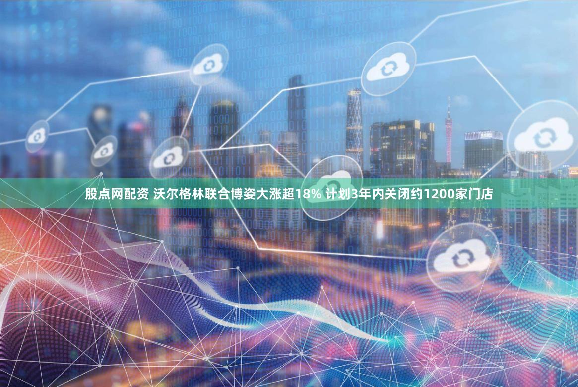 股点网配资 沃尔格林联合博姿大涨超18% 计划3年内关闭约1200家门店
