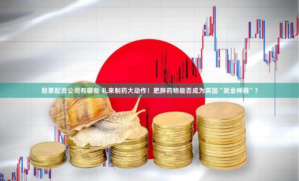 股票配资公司有哪些 礼来制药大动作！肥胖药物能否成为英国“就业神器”？