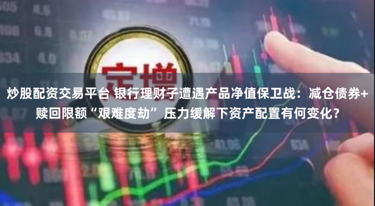 炒股配资交易平台 银行理财子遭遇产品净值保卫战：减仓债券+赎回限额“艰难度劫” 压力缓解下资产配置有何变化？
