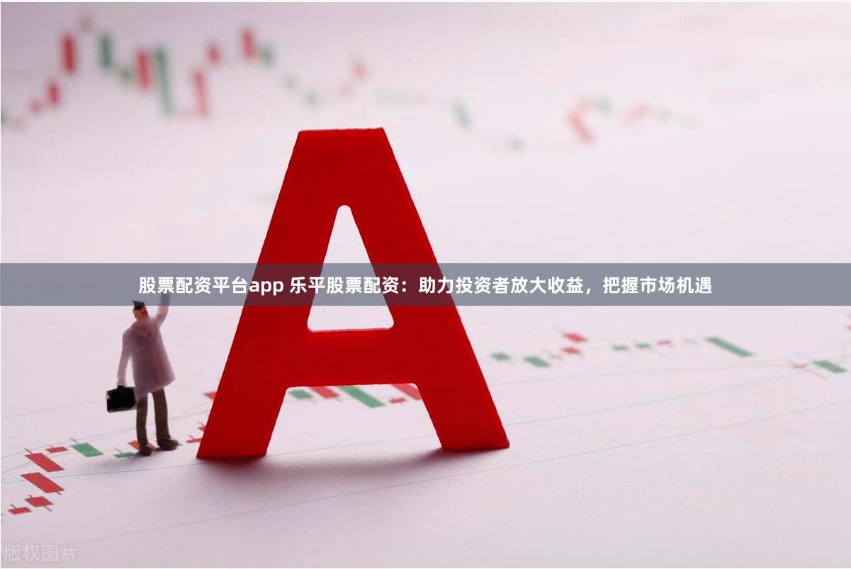 股票配资平台app 乐平股票配资：助力投资者放大收益，把握市场机遇