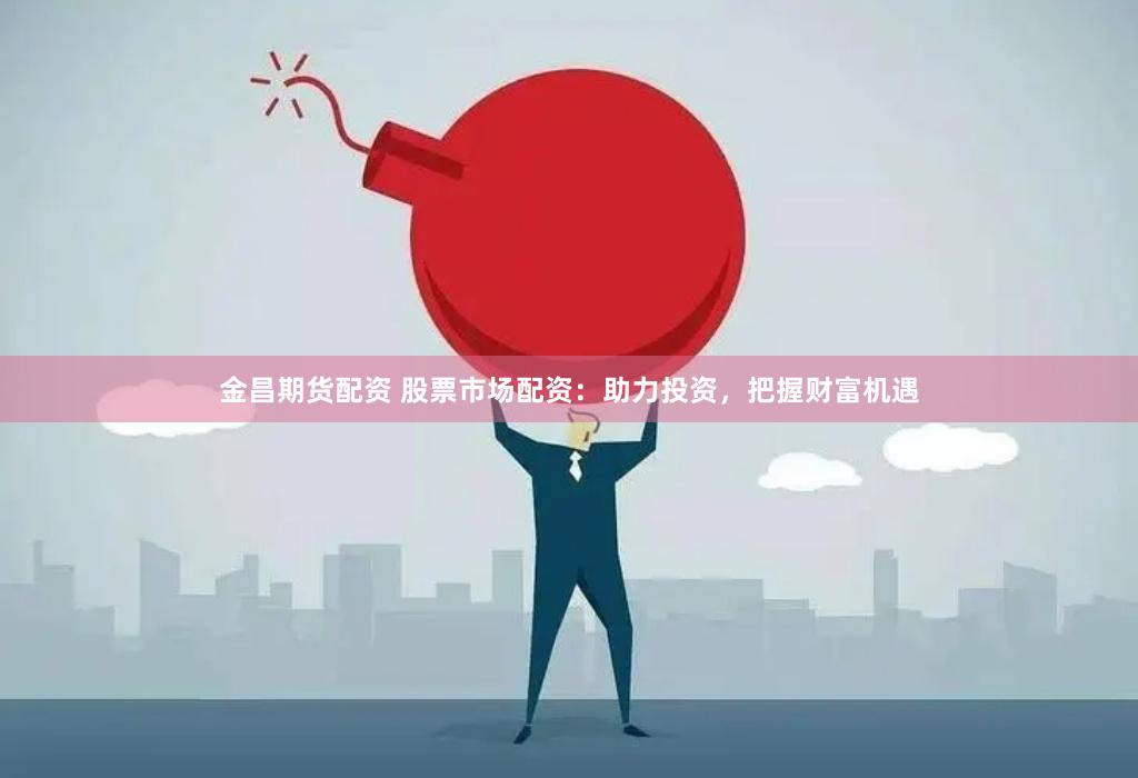 金昌期货配资 股票市场配资：助力投资，把握财富机遇