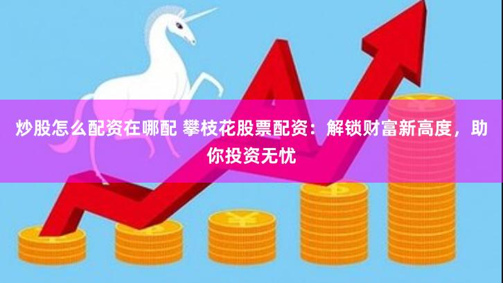 炒股怎么配资在哪配 攀枝花股票配资：解锁财富新高度，助你投资无忧