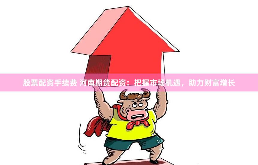 股票配资手续费 河南期货配资：把握市场机遇，助力财富增长