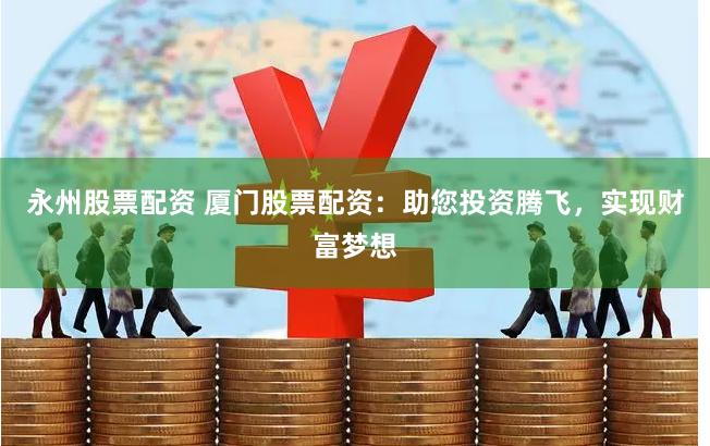 永州股票配资 厦门股票配资：助您投资腾飞，实现财富梦想