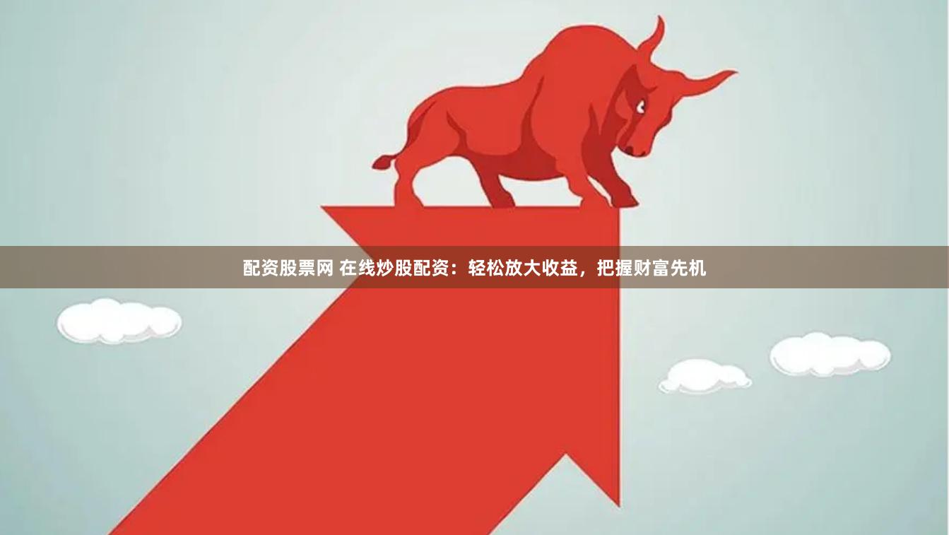 配资股票网 在线炒股配资：轻松放大收益，把握财富先机